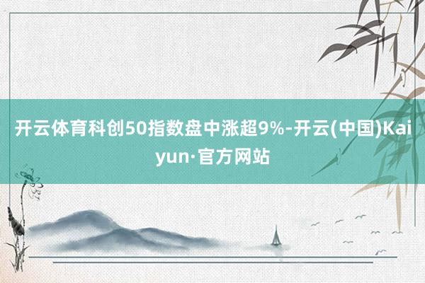 开云体育科创50指数盘中涨超9%-开云(中国)Kaiyun·官方网站