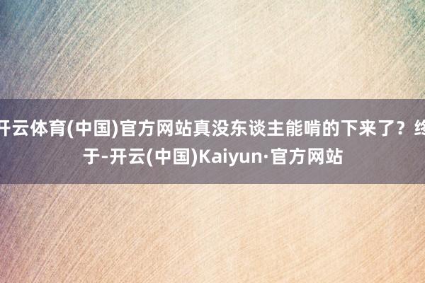 开云体育(中国)官方网站真没东谈主能啃的下来了？终于-开云(中国)Kaiyun·官方网站