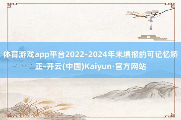 体育游戏app平台2022-2024年未填报的可记忆矫正-开云(中国)Kaiyun·官方网站
