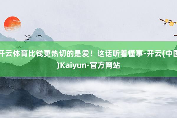 开云体育比钱更热切的是爱！这话听着懂事-开云(中国)Kaiyun·官方网站