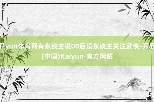 开yun体育网有东谈主说00后没东谈主关注武侠-开云(中国)Kaiyun·官方网站