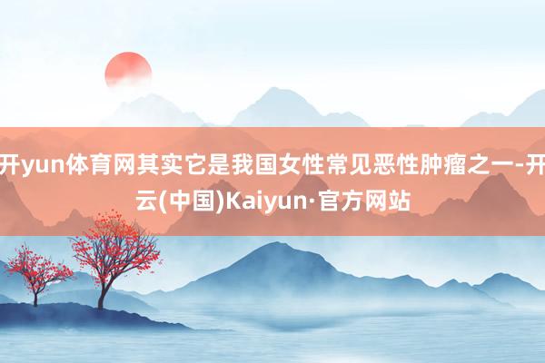 开yun体育网其实它是我国女性常见恶性肿瘤之一-开云(中国)Kaiyun·官方网站