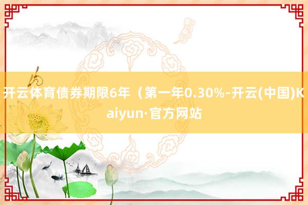 开云体育债券期限6年（第一年0.30%-开云(中国)Kaiyun·官方网站