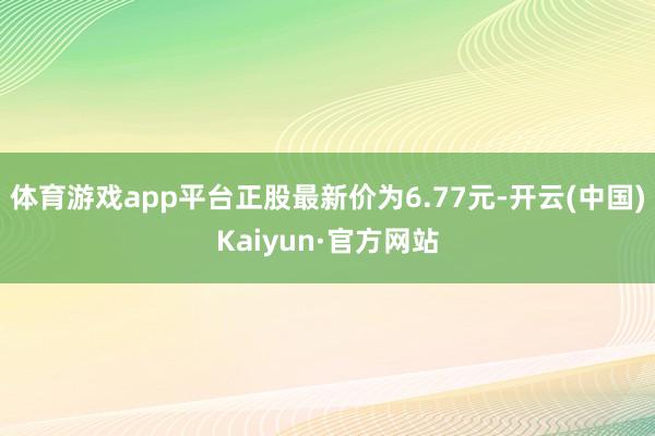 体育游戏app平台正股最新价为6.77元-开云(中国)Kaiyun·官方网站