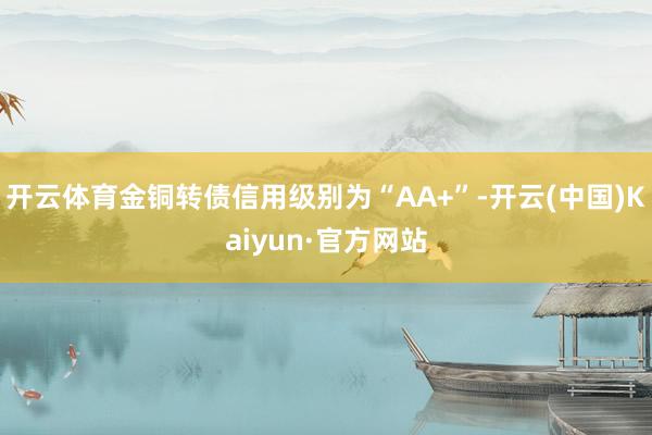 开云体育金铜转债信用级别为“AA+”-开云(中国)Kaiyun·官方网站