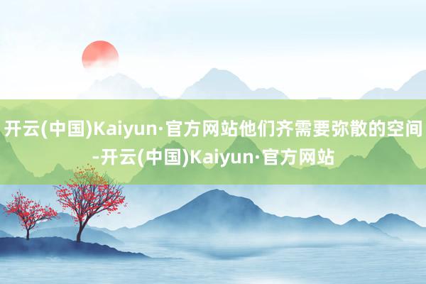 开云(中国)Kaiyun·官方网站他们齐需要弥散的空间-开云(中国)Kaiyun·官方网站
