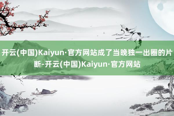 开云(中国)Kaiyun·官方网站成了当晚独一出圈的片断-开云(中国)Kaiyun·官方网站