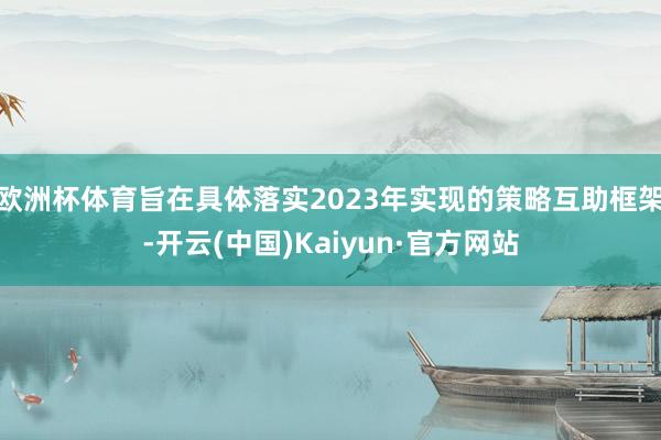欧洲杯体育旨在具体落实2023年实现的策略互助框架-开云(中国)Kaiyun·官方网站