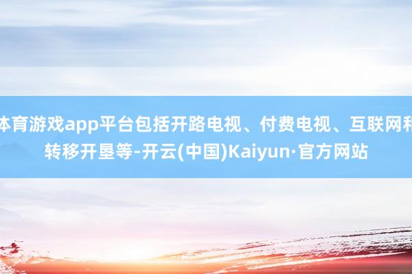 体育游戏app平台包括开路电视、付费电视、互联网和转移开垦等-开云(中国)Kaiyun·官方网站