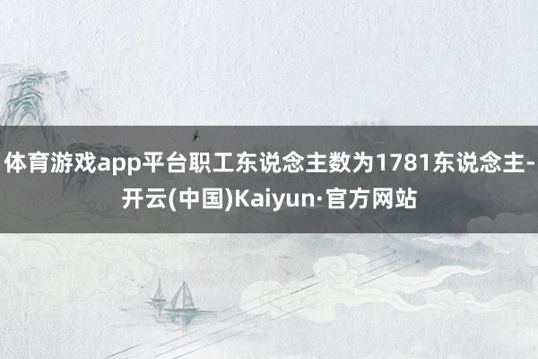 体育游戏app平台职工东说念主数为1781东说念主-开云(中国)Kaiyun·官方网站