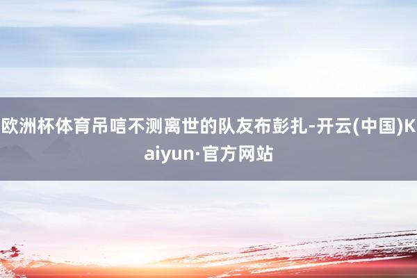 欧洲杯体育吊唁不测离世的队友布彭扎-开云(中国)Kaiyun·官方网站