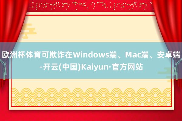 欧洲杯体育可欺诈在Windows端、Mac端、安卓端-开云(中国)Kaiyun·官方网站