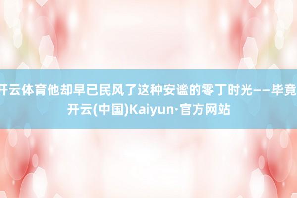 开云体育他却早已民风了这种安谧的零丁时光——毕竟-开云(中国)Kaiyun·官方网站