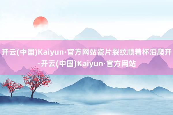 开云(中国)Kaiyun·官方网站瓷片裂纹顺着杯沿爬开-开云(中国)Kaiyun·官方网站
