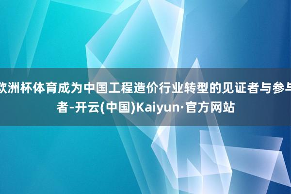 欧洲杯体育成为中国工程造价行业转型的见证者与参与者-开云(中国)Kaiyun·官方网站