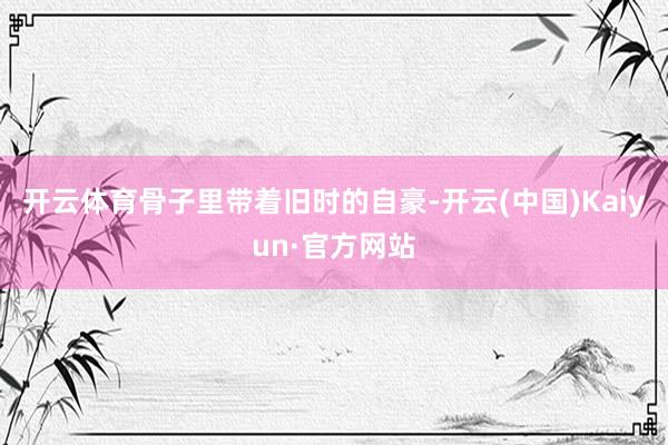 开云体育骨子里带着旧时的自豪-开云(中国)Kaiyun·官方网站