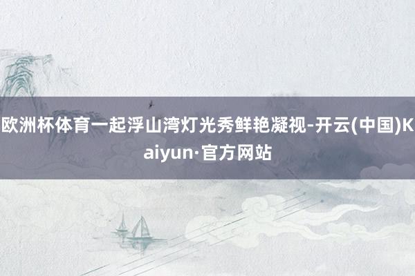 欧洲杯体育一起浮山湾灯光秀鲜艳凝视-开云(中国)Kaiyun·官方网站