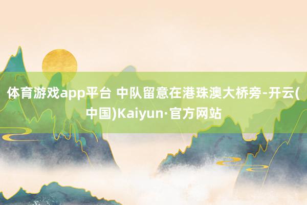 体育游戏app平台 　　中队留意在港珠澳大桥旁-开云(中国)Kaiyun·官方网站