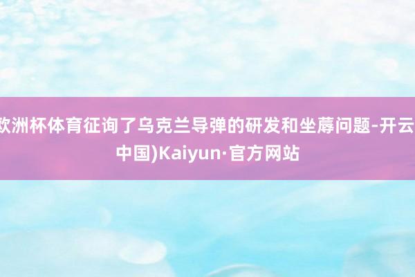 欧洲杯体育征询了乌克兰导弹的研发和坐蓐问题-开云(中国)Kaiyun·官方网站