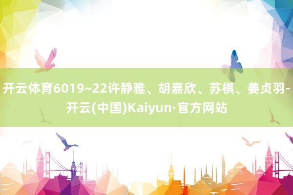开云体育6019~22许静雅、胡嘉欣、苏棋、姜贞羽-开云(中国)Kaiyun·官方网站