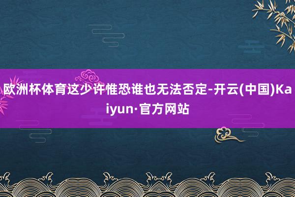 欧洲杯体育这少许惟恐谁也无法否定-开云(中国)Kaiyun·官方网站
