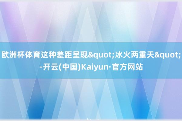 欧洲杯体育这种差距呈现"冰火两重天"-开云(中国)Kaiyun·官方网站