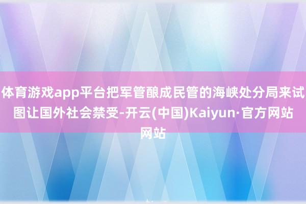 体育游戏app平台把军管酿成民管的海峡处分局来试图让国外社会禁受-开云(中国)Kaiyun·官方网站