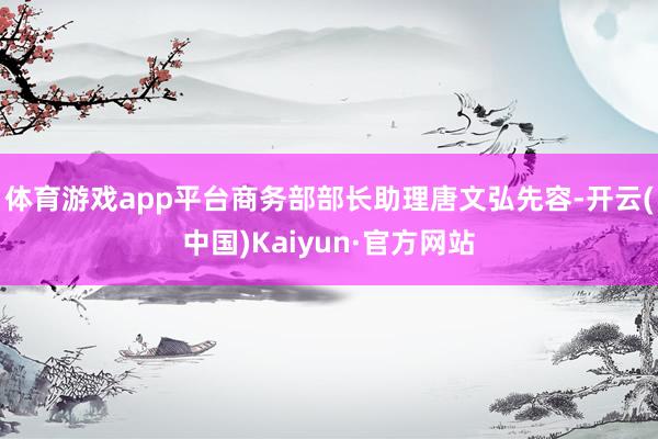 体育游戏app平台商务部部长助理唐文弘先容-开云(中国)Kaiyun·官方网站