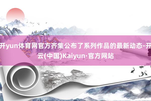开yun体育网官方齐集公布了系列作品的最新动态-开云(中国)Kaiyun·官方网站