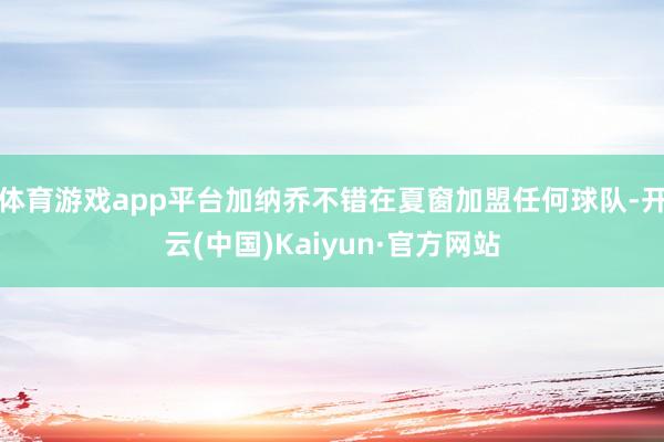 体育游戏app平台加纳乔不错在夏窗加盟任何球队-开云(中国)Kaiyun·官方网站