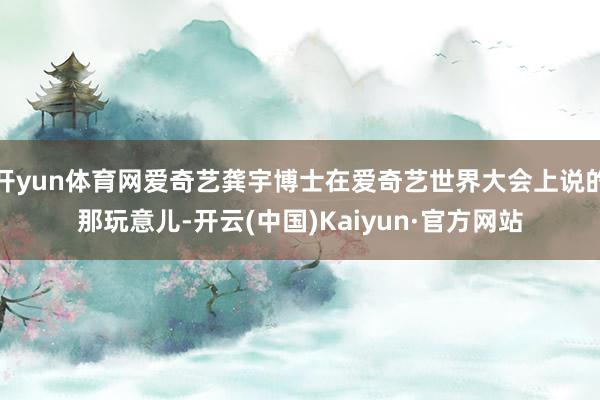 开yun体育网爱奇艺龚宇博士在爱奇艺世界大会上说的那玩意儿-开云(中国)Kaiyun·官方网站