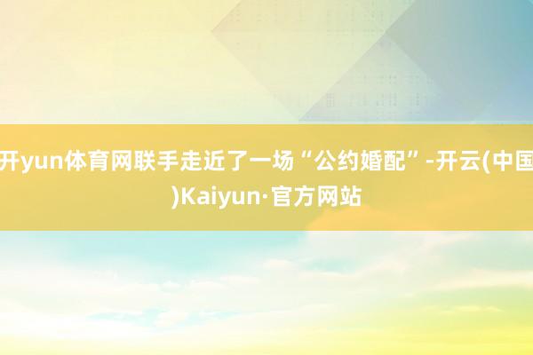 开yun体育网联手走近了一场“公约婚配”-开云(中国)Kaiyun·官方网站