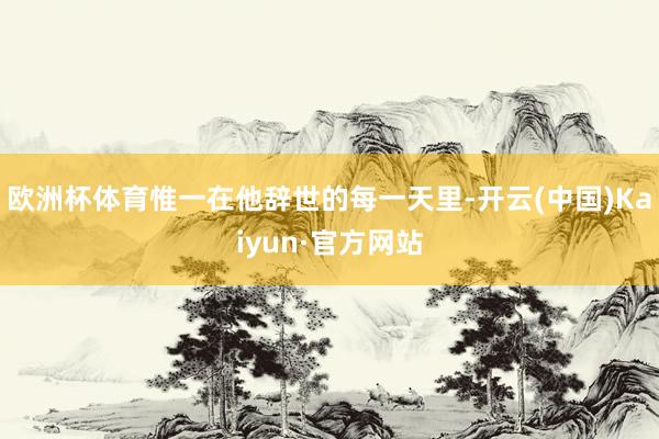 欧洲杯体育惟一在他辞世的每一天里-开云(中国)Kaiyun·官方网站