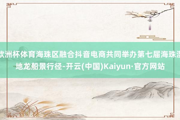 欧洲杯体育海珠区融合抖音电商共同举办第七届海珠湿地龙船景行径-开云(中国)Kaiyun·官方网站