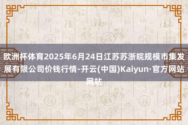 欧洲杯体育2025年6月24日江苏苏浙皖规模市集发展有限公司价钱行情-开云(中国)Kaiyun·官方网站