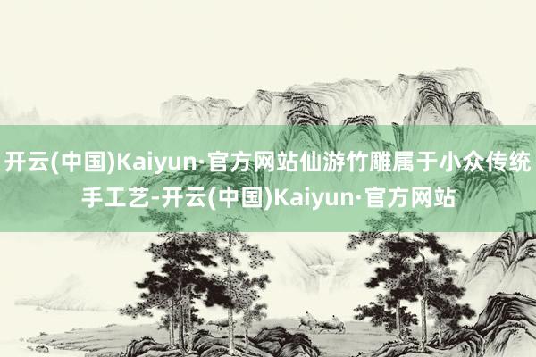 开云(中国)Kaiyun·官方网站仙游竹雕属于小众传统手工艺-开云(中国)Kaiyun·官方网站