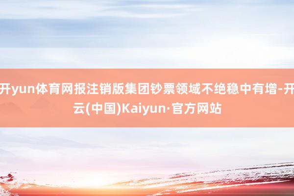 开yun体育网报注销版集团钞票领域不绝稳中有增-开云(中国)Kaiyun·官方网站