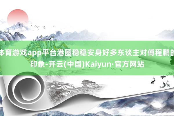 体育游戏app平台港圈稳稳安身好多东谈主对傅程鹏的印象-开云(中国)Kaiyun·官方网站