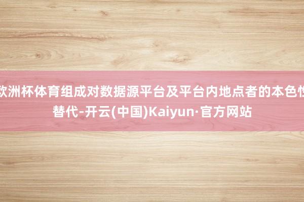 欧洲杯体育组成对数据源平台及平台内地点者的本色性替代-开云(中国)Kaiyun·官方网站