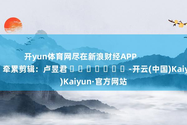 开yun体育网尽在新浪财经APP            						牵累剪辑：卢昱君 							-开云(中国)Kaiyun·官方网站