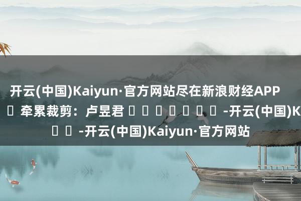 开云(中国)Kaiyun·官方网站尽在新浪财经APP            						牵累裁剪：卢昱君 							-开云(中国)Kaiyun·官方网站