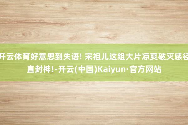 开云体育好意思到失语! 宋祖儿这组大片凉爽破灭感径直封神!-开云(中国)Kaiyun·官方网站