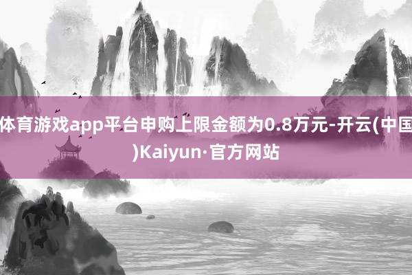 体育游戏app平台申购上限金额为0.8万元-开云(中国)Kaiyun·官方网站