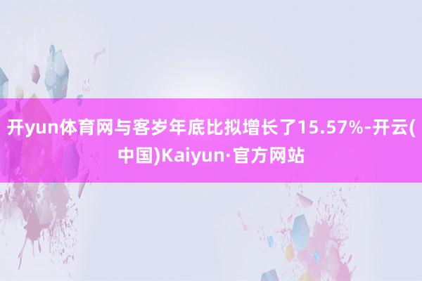 开yun体育网与客岁年底比拟增长了15.57%-开云(中国)Kaiyun·官方网站