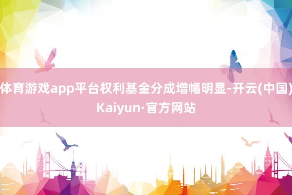 体育游戏app平台权利基金分成增幅明显-开云(中国)Kaiyun·官方网站