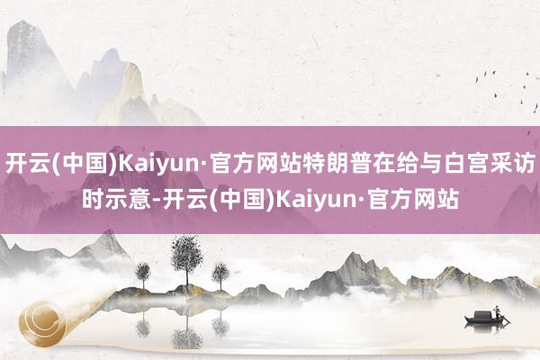 开云(中国)Kaiyun·官方网站特朗普在给与白宫采访时示意-开云(中国)Kaiyun·官方网站