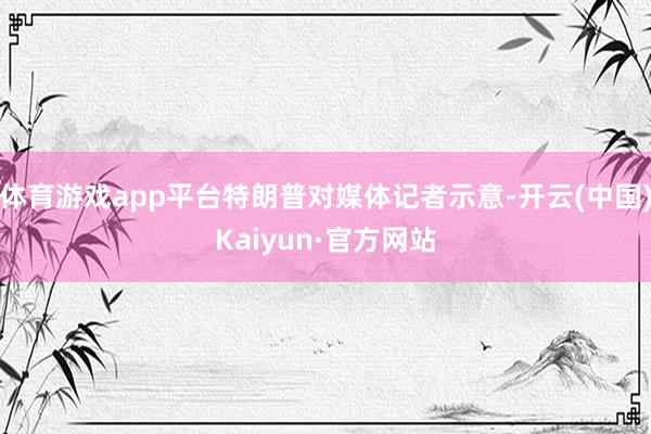 体育游戏app平台特朗普对媒体记者示意-开云(中国)Kaiyun·官方网站