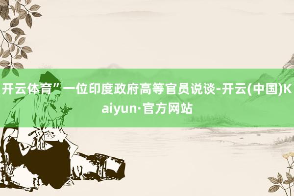 开云体育”一位印度政府高等官员说谈-开云(中国)Kaiyun·官方网站