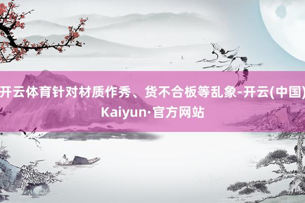 开云体育针对材质作秀、货不合板等乱象-开云(中国)Kaiyun·官方网站