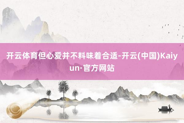 开云体育但心爱并不料味着合适-开云(中国)Kaiyun·官方网站